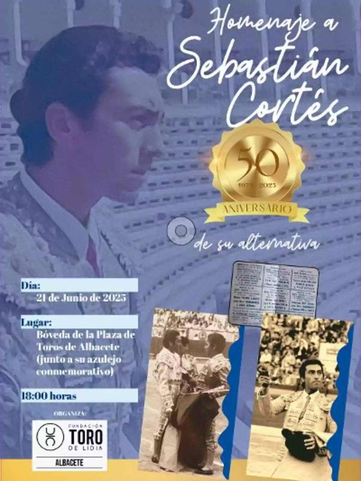 Cartel conmemorativo de un homenaje a Sebastián Cortés por el 50 aniversario de su alternativa, que se celebrará el 21 de junio de 2025 en la bóveda de la Plaza de Toros de Albacete a las 18 horas, organizado por la Fundación Toro de Lidia, con imágenes antiguas del torero y detalles del evento. Cartel conmemorativo de un homenaje a Sebastián Cortés por el 50 aniversario de su alternativa, que se celebrará el 21 de junio de 2025 en la bóveda de la Plaza de Toros de Albacete a las 18 horas, organizado por la Fundación Toro de Lidia, con imágenes antiguas del torero y detalles del evento.