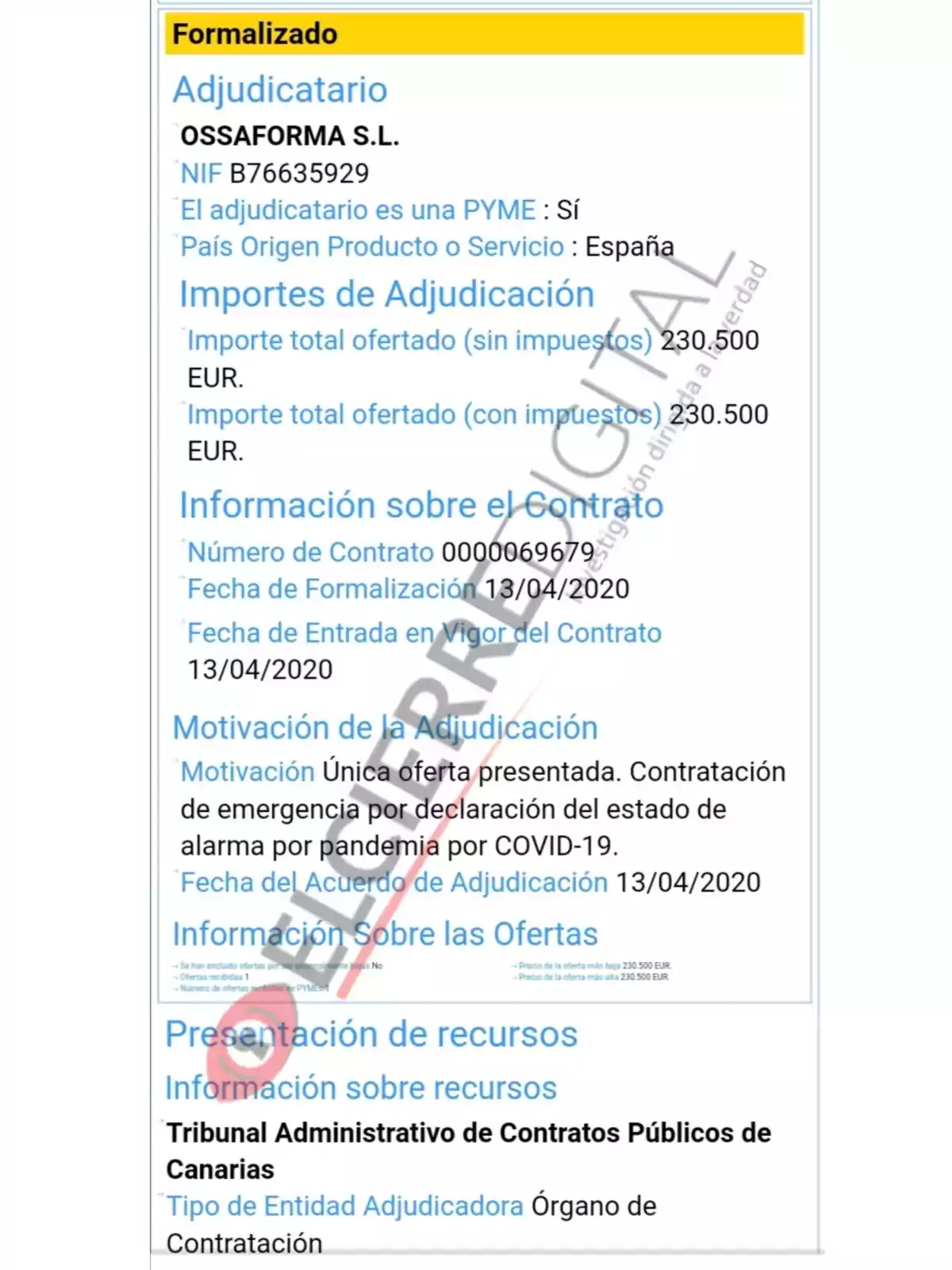 Formalizado Adjudicatario OSSAFORMA S.L. NIF B76635929 El adjudicatario es una PYME: Sí País Origen Producto o Servicio: España Importes de Adjudicación Importe total ofertado (sin impuestos) 230.500 EUR. Importe total ofertado (con impuestos) 230.500 EUR. Información sobre el Contrato Número de Contrato 0000069679 Fecha de Formalización 13/04/2020 Fecha de Entrada en Vigor del Contrato 13/04/2020 Motivación de la Adjudicación Motivación Única oferta presentada. Contratación de emergencia por declaración del estado de alarma por pandemia por COVID-19. Fecha del Acuerdo de Adjudicación 13/04/2020 Información Sobre las Ofertas Se han excluido ofertas por no cumplir requisitos: No Ofertas recibidas: 1 Número de ofertas de PYMEs: 1 Precio de la oferta más baja: 230.500 EUR. Precio de la oferta más alta: 230.500 EUR. Presentación de recursos Información sobre recursos Tribunal Administrativo de Contratos Públicos de Canarias Tipo de Entidad Adjudicadora Órgano de Contratación