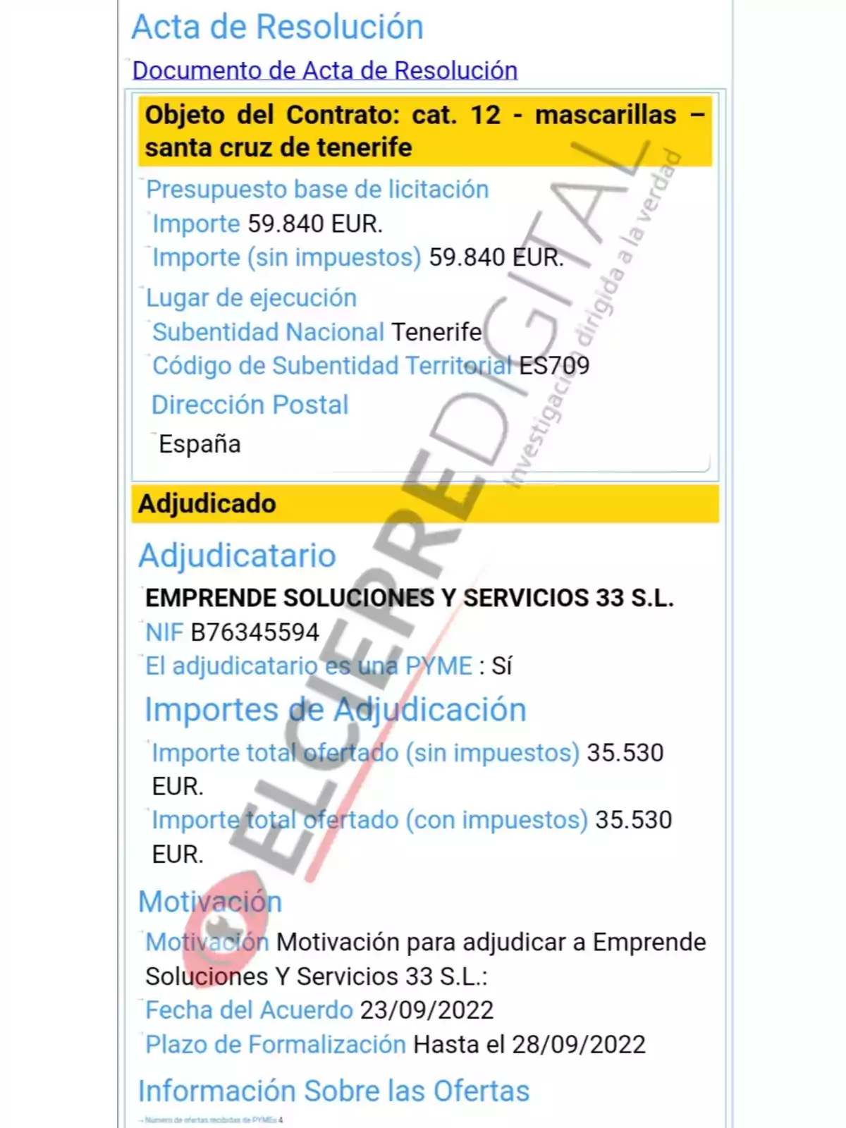 Acta de Resolución Documento de Acta de Resolución Objeto del Contrato: cat. 12 - mascarillas - santa cruz de tenerife Presupuesto base de licitación Importe 59.840 EUR. Importe (sin impuestos) 59.840 EUR. Lugar de ejecución Subentidad Nacional Tenerife Código de Subentidad Territorial ES709 Dirección Postal España Adjudicado Adjudicatario EMPRENDE SOLUCIONES Y SERVICIOS 33 S.L. NIF B76345594 El adjudicatario es una PYME : Sí Importes de Adjudicación Importe total ofertado (sin impuestos) 35.530 EUR. Importe total ofertado (con impuestos) 35.530 EUR. Motivación Motivación para adjudicar a Emprende Soluciones Y Servicios 33 S.L.: Fecha del Acuerdo 23/09/2022 Plazo de Formalización Hasta el 28/09/2022 Información Sobre las Ofertas