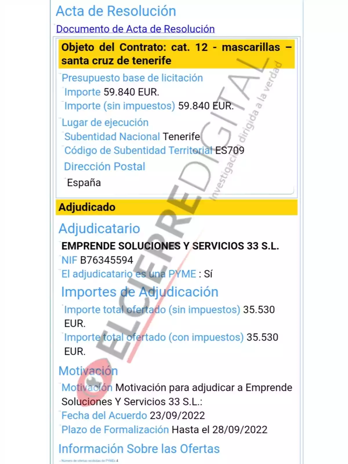 Acta de Resolución Documento de Acta de Resolución Objeto del Contrato: cat. 12 - mascarillas - santa cruz de tenerife Presupuesto base de licitación Importe 59.840 EUR. Importe (sin impuestos) 59.840 EUR. Lugar de ejecución Subentidad Nacional Tenerife Código de Subentidad Territorial ES709 Dirección Postal España Adjudicado Adjudicatario EMPRENDE SOLUCIONES Y SERVICIOS 33 S.L. NIF B76345594 El adjudicatario es una PYME: Sí Importes de Adjudicación Importe total ofertado (sin impuestos) 35.530 EUR. Importe total ofertado (con impuestos) 35.530 EUR. Motivación Motivación para adjudicar a Emprende Soluciones Y Servicios 33 S.L.: Fecha del Acuerdo 23/09/2022 Plazo de Formalización Hasta el 28/09/2022 Información Sobre las Ofertas Número de ofertas recibidas de PYMEs: 4