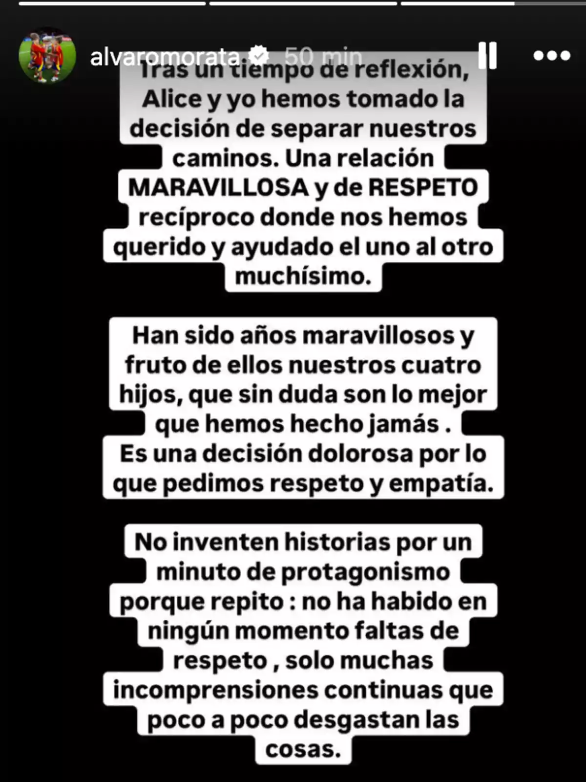 Tras un tiempo de reflexión, Alice y yo hemos tomado la decisión de separar nuestros caminos. Una relación maravillosa y de respeto recíproco donde nos hemos querido y ayudado el uno al otro muchísimo. Han sido años maravillosos y fruto de ellos nuestros cuatro hijos, que sin duda son lo mejor que hemos hecho jamás. Es una decisión dolorosa por lo que pedimos respeto y empatía. No inventen historias por un minuto de protagonismo porque repito: no ha habido en ningún momento faltas de respeto, solo muchas incomprensiones continuas que poco a poco desgastan las cosas.