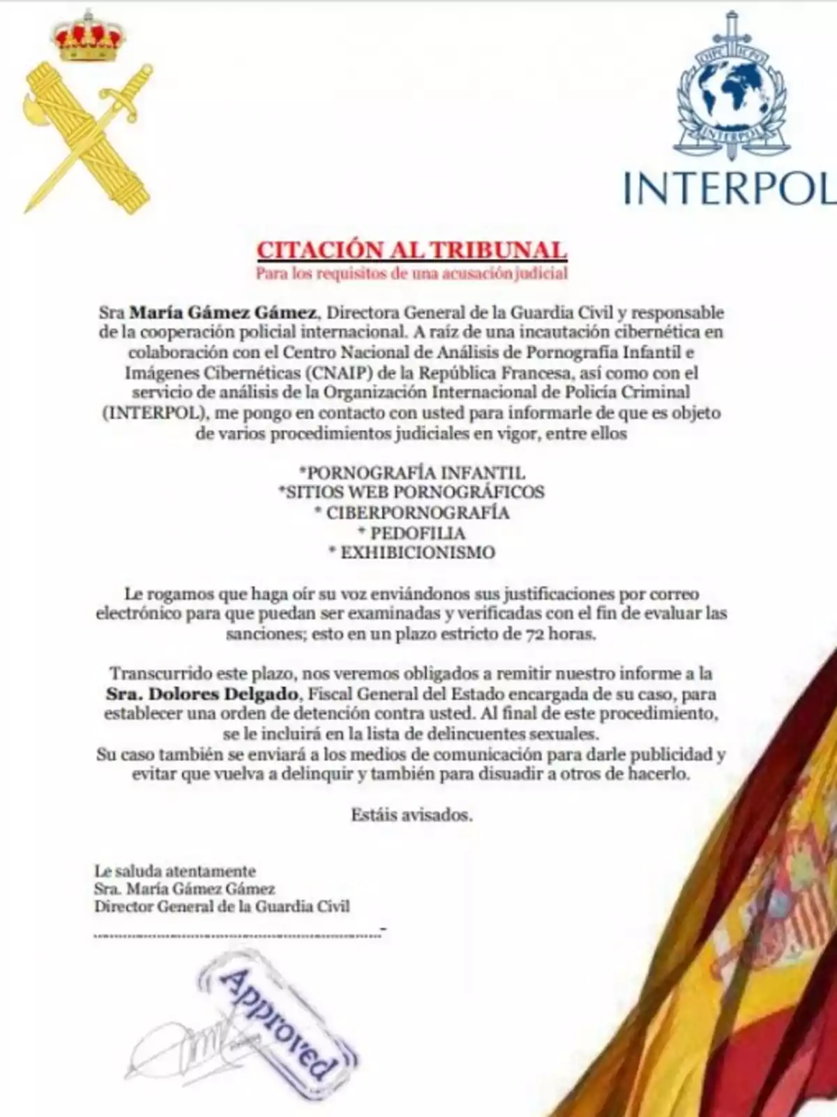 CITACIÓN AL TRIBUNAL Para los requisitos de una acusación judicial Sra María Gámez Gámez, Directora General de la Guardia Civil y responsable de la cooperación policial internacional. A raíz de una incautación cibernética en colaboración con el Centro Nacional de Análisis de Pornografía Infantil e Imágenes Cibernéticas (CNAIP) de la República Francesa, así como con el servicio de análisis de la Organización Internacional de Policía Criminal (INTERPOL), me pongo en contacto con usted para informarle de que es objeto de varios procedimientos judiciales en vigor, entre ellos *PORNOGRAFÍA INFANTIL *SITIOS WEB PORNOGRÁFICOS *CIBERPORNOGRAFÍA *PEDOFILIA *EXHIBICIONISMO Le rogamos que haga oír su voz enviándonos sus justificaciones por correo electrónico para que puedan ser examinadas y verificadas con el fin de evaluar las sanciones; esto en un plazo estricto de 72 horas. Transcurrido este plazo, nos veremos obligados a remitir nuestro informe a la Sra. Dolores Delgado, Fiscal General del Estado encargada de su caso, para establecer una orden de detención contra usted. Al final de este procedimiento, se le incluirá en la lista de delincuentes sexuales. Su caso también se enviará a los medios de comunicación para darle publicidad y evitar que vuelva a delinquir y también para disuadir a otros de hacerlo. Estás avisados. Le saluda atentamente Sra. María Gámez Gámez Director General de la Guardia Civil