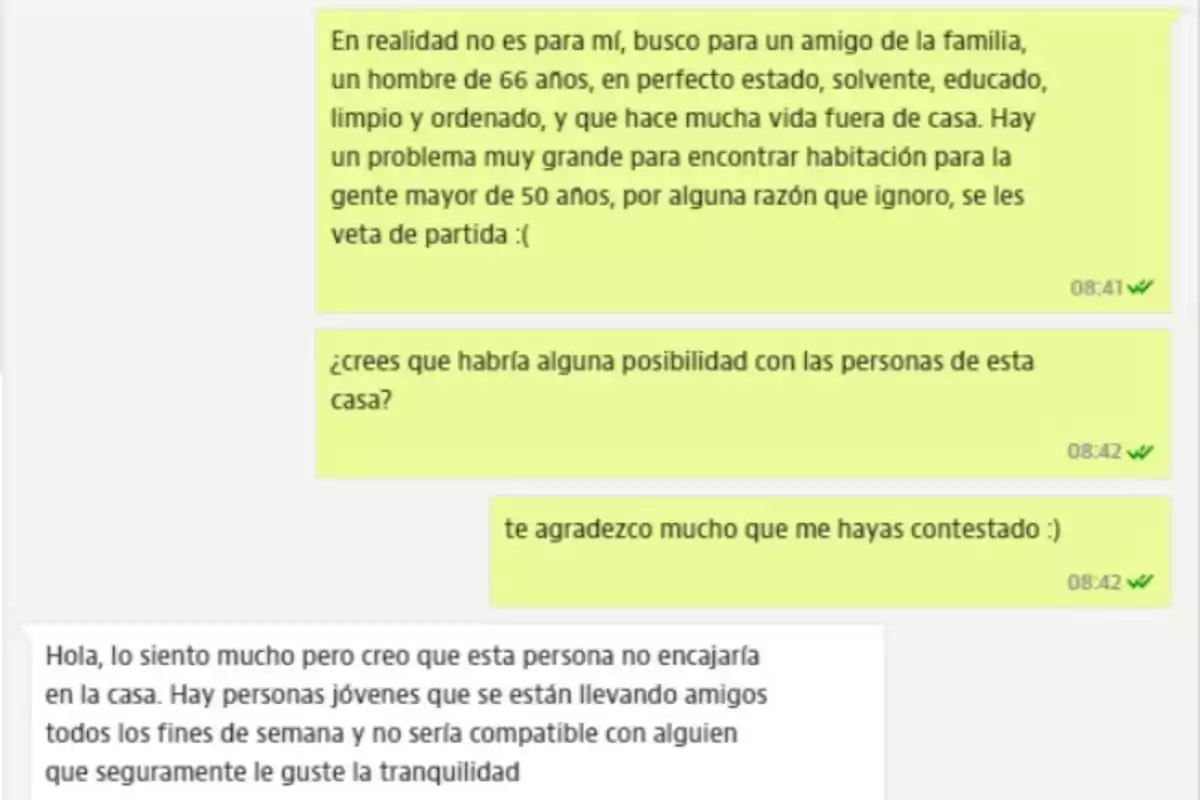 En realidad no es para mí, busco para un amigo de la familia, un hombre de 66 años, en perfecto estado, solvente, educado, limpio y ordenado, y que hace mucha vida fuera de casa. Hay un problema muy grande para encontrar habitación para la gente mayor de 50 años, por alguna razón que ignoro, se les veta de partida :( ¿crees que habría alguna posibilidad con las personas de esta casa? te agradezco mucho que me hayas contestado :) Hola, lo siento mucho pero creo que esta persona no encajaría en la casa. Hay personas jóvenes que se están llevando amigos todos los fines de semana y no sería compatible con alguien que seguramente le guste la tranquilidad