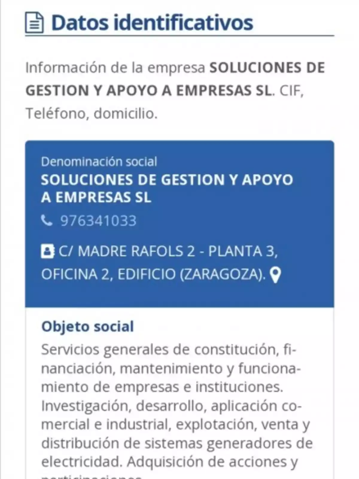 Datos identificativos de la empresa SOLUCIONES DE GESTION Y APOYO A EMPRESAS SL, incluyendo CIF, teléfono y domicilio. Denominación social: SOLUCIONES DE GESTION Y APOYO A EMPRESAS SL. Teléfono: 976341033. Dirección: C/ MADRE RAFOLS 2 - PLANTA 3, OFICINA 2, EDIFICIO (ZARAGOZA). Objeto social: Servicios generales de constitución, financiación, mantenimiento y funcionamiento de empresas e instituciones. Investigación, desarrollo, aplicación comercial e industrial, explotación, venta y distribución de sistemas generadores de electricidad. Adquisición de acciones y participaciones.