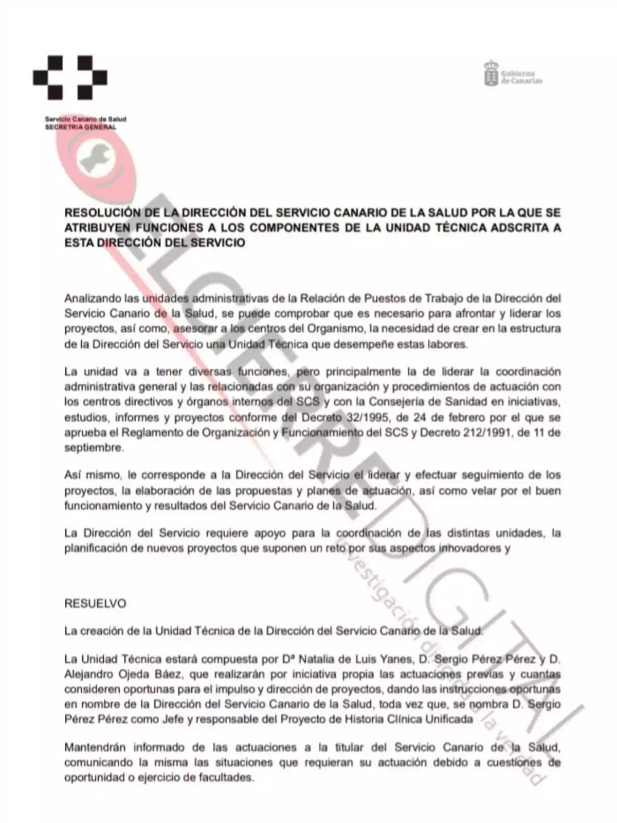 Resolución de la Dirección del Servicio Canario de la Salud por la que se atribuyen funciones a los componentes de la Unidad Técnica adscrita a esta Dirección del Servicio. Analizando las unidades administrativas de la Relación de Puestos de Trabajo de la Dirección del Servicio Canario de la Salud, se puede comprobar que es necesario para afrontar y liderar los proyectos, así como, asesorar a los centros del Organismo, la necesidad de crear en la estructura de la Dirección del Servicio una Unidad Técnica que desempeñe estas labores. La unidad va a tener diversas funciones, pero principalmente la de liderar la coordinación administrativa y operativa de las actuaciones relacionadas con su organización y procedimientos de actuación con los centros directivos y órganos internos del SCS y con la Consejería de Sanidad en iniciativas, estudios, informes y proyectos conforme del Decreto 32/1995, de 24 de febrero por el que se aprueba el Reglamento de Organización y Funcionamiento del SCS y Decreto 212/1991, de 11 de septiembre. Así mismo, le corresponde a la Dirección del Servicio el liderar y efectuar seguimiento de los proyectos, la elaboración de las propuestas y planes de actuación, así como velar por el buen funcionamiento y resultados del Servicio Canario de la Salud. La Dirección del Servicio requiere apoyo para la coordinación de las distintas unidades, la planificación de nuevos proyectos que suponen un reto por sus aspectos innovadores y RESUELVO La creación de la Unidad Técnica de la Dirección del Servicio Canario de la Salud. La Unidad Técnica estará compuesta por Dª Natalia de Luis Yanes, D. Sergio Pérez Pérez y D. Alejandro Ojeda Báez, que realizarán por iniciativa propia las actuaciones previas y cuantas consideren oportunas para el impulso y dirección de proyectos, dando las instrucciones oportunas en nombre de la Dirección del Servicio Canario de la Salud, toda vez que, se nombra D. Sergio Pérez Pérez como Jefe y responsable del Proyecto de Historia Clínica Unificada Mantendrán informada de las actuaciones a la titular del Servicio Canario de la Salud, comunicando la misma las situaciones que requieran su actuación debida a cuestiones de oportunidad o ejercicio de facultades.