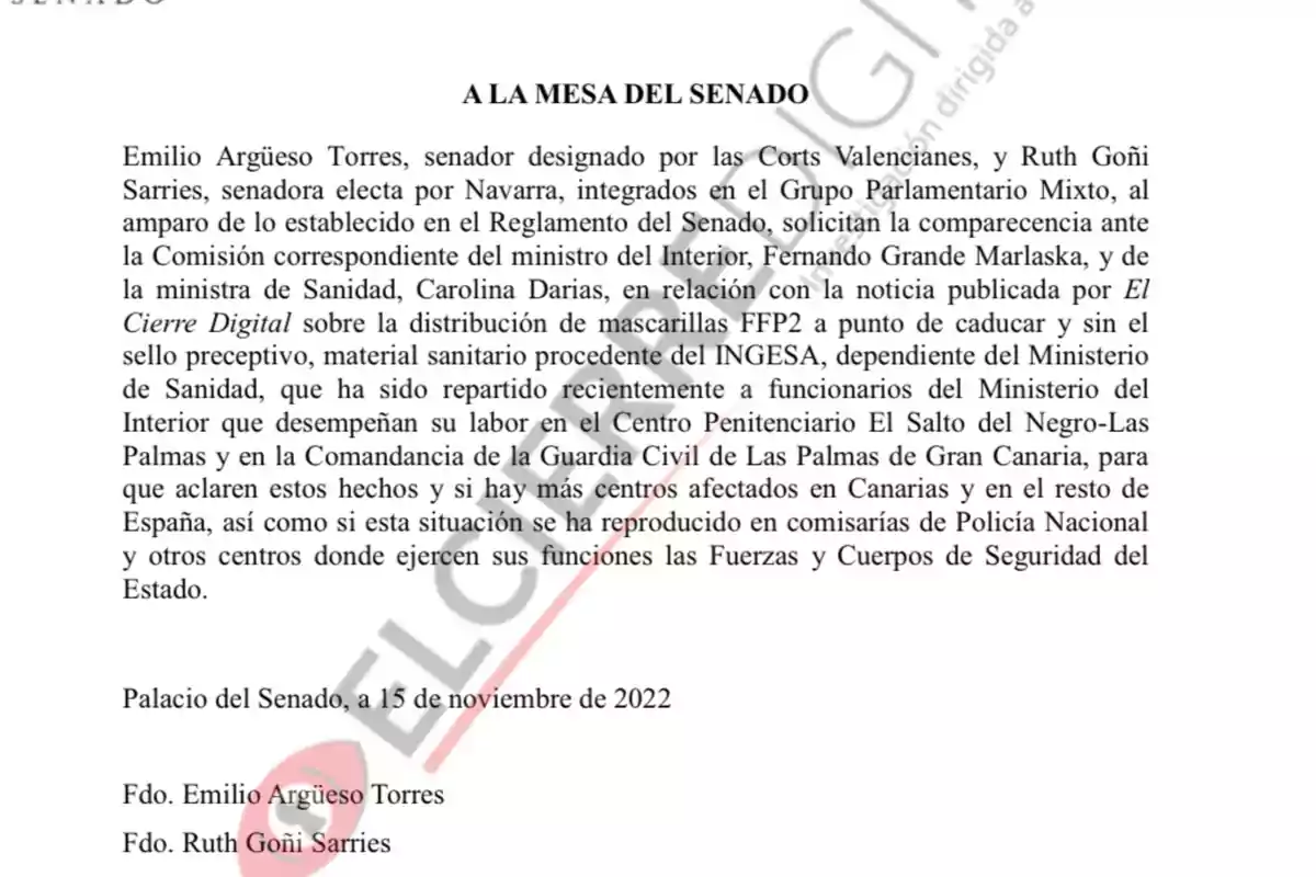 A LA MESA DEL SENADO Emilio Argüeso Torres, senador designado por las Corts Valencianas, y Ruth Goñi Sarries, senadora electa por Navarra, integrados en el Grupo Parlamentario Mixto, al amparo de lo establecido en el Reglamento del Senado, solicitan la comparecencia ante la Comisión correspondiente del ministro del Interior, Fernando Grande Marlaska, y de la ministra de Sanidad, Carolina Darias, en relación con la noticia publicada por El Cierre Digital sobre la distribución de mascarillas FFP2 a punto de caducar y sin el sello preceptivo, material sanitario procedente del INGESA, dependiente del Ministerio de Sanidad, que ha sido repartido recientemente a funcionarios del Ministerio del Interior que desempeñan su labor en el Centro Penitenciario El Salto del Negro-Las Palmas y en la Comandancia de la Guardia Civil de Las Palmas de Gran Canaria, para que aclaren estos hechos y si hay más centros afectados en Canarias y en el resto de España, así como si esta situación se ha reproducido en comisarías de Policía Nacional y otros centros donde ejercen sus funciones las Fuerzas y Cuerpos de Seguridad del Estado. Palacio del Senado, a 15 de noviembre de 2022 Fdo. Emilio Argüeso Torres Fdo. Ruth Goñi Sarries