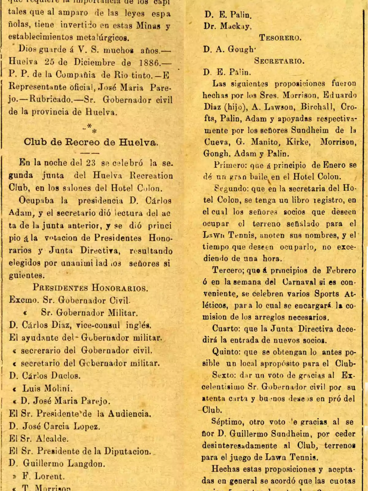 En la noche del 23 se celebró la segunda junta del Huelva Recreation Club en los salones del Hotel Colón. Ocupaba la presidencia D. Carlos Adam y el secretario dio lectura del acta de la junta anterior y se dio principio a la votación de Presidentes Honorarios y Junta Directiva, resultando elegidos por unanimidad los señores siguientes: Presidentes Honorarios, Excmo. Sr. Gobernador Civil, Sr. Gobernador Militar, D. Carlos Díaz, vice-cónsul inglés, El ayudante del Gobernador militar, secretario del Gobernador civil, secretario del Gobernador militar, D. Carlos Duclos, Luis Moliní, D. José María Parejo, El Sr. Presidente de la Audiencia, D. José García López, El Sr. Alcalde, El Sr. Presidente de la Diputación, D. Guillermo Langdon, F. Lorent, T. Morrison, D. E. Palin, Dr. Mackay. Tesorero, D. A. Gough. Secretario, D. E. Palin. Las siguientes proposiciones fueron hechas por los Sres. Morrison, Eduardo Díaz (hijo), A. Lawson, Birchall, Crofts, Palin, Adam y apoyadas respectivamente por los señores Sundheim de la Cueva, G. Manito, Kirke, Morrison, Gongh, Adam y Palin. Primero: que a principio de Enero se dé un gran baile en el Hotel Colón. Segundo: que en la secretaría del Hotel Colón, se tenga un libro registro en el cual los señores socios que deseen ocupar el terreno señalado para el Lawn Tennis, anoten sus nombres y el tiempo que deseen ocuparlo, no excediendo de una hora. Tercero: que a principios de Febrero o en la semana del Carnaval si es conveniente, se celebren varios Sports Atléticos, para lo cual se encargará la comisión de los arreglos necesarios. Cuarto: que la Junta Directiva decidirá la entrada de nuevos socios. Quinto: que se obtenga lo antes posible un local apropósito para el Club. Sexto: dar un voto de gracias al Excelentísimo Sr. Gobernador civil por su atenta carta y buenos deseos en pro del Club. Séptimo, otro voto de gracias al señor D. Guillermo Sundheim, por ceder desinteresadamente al Club, terreno para el juego de Lawn Tennis. Hechas estas proposiciones y aceptadas en general se acordó que las cuotas.