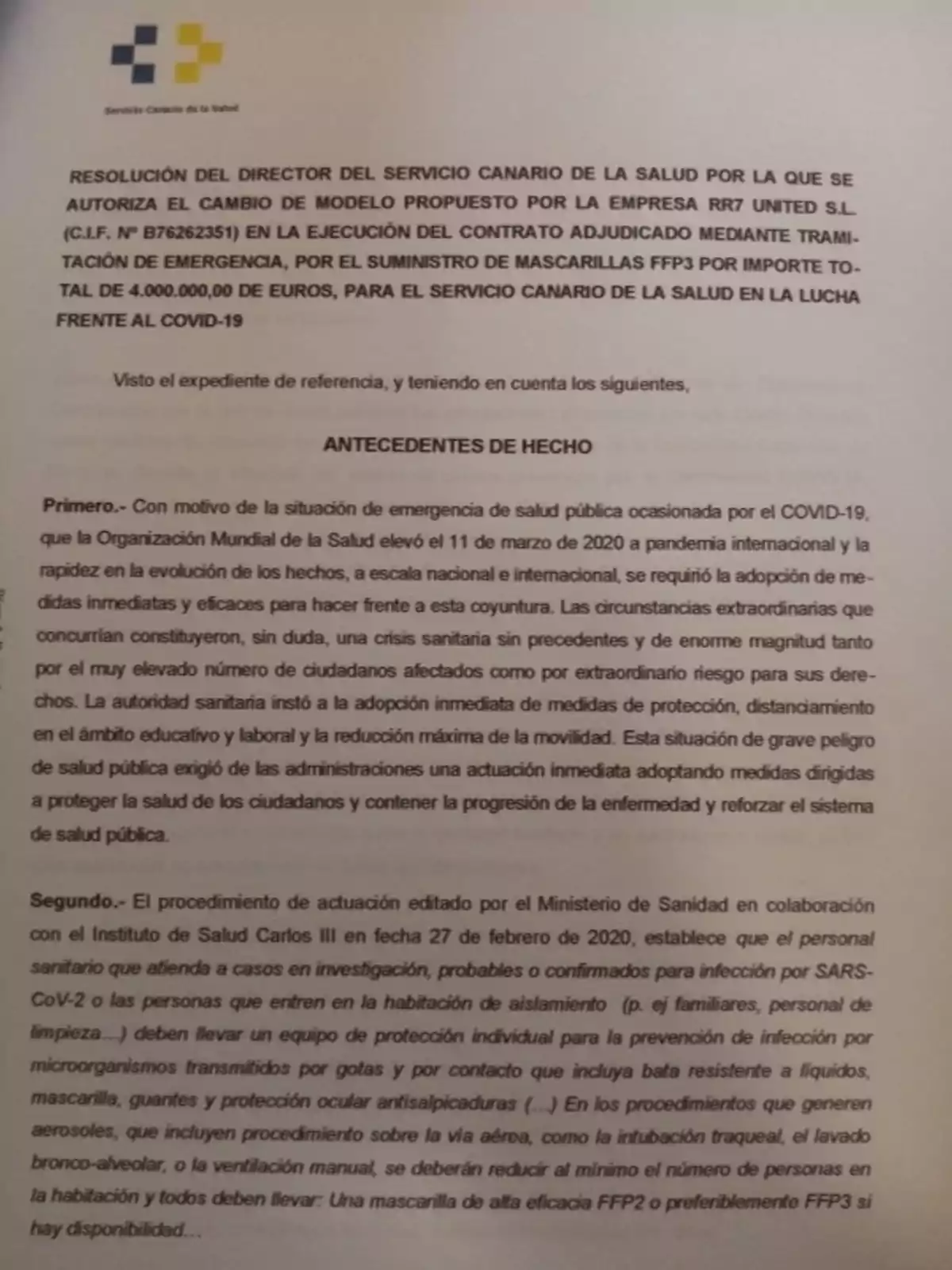 Resolución del Director del Servicio Canario de la Salud por la que se autoriza el cambio de modelo propuesto por la empresa RR7 United S.L. (C.I.F. N° B76262351) en la ejecución del contrato adjudicado mediante tramitación de emergencia, por el suministro de mascarillas FFP3 por importe total de 4.000.000,00 de euros, para el Servicio Canario de la Salud en la lucha frente al COVID-19. Visto el expediente de referencia, y teniendo en cuenta los siguientes, antecedentes de hecho. Primero.- Con motivo de la situación de emergencia de salud pública ocasionada por el COVID-19, que la Organización Mundial de la Salud elevó el 11 de marzo de 2020 a pandemia internacional y la rápida evolución de los hechos, a escala nacional e internacional, se requirió la adopción de medidas inmediatas y eficaces para hacer frente a esta coyuntura. Las circunstancias extraordinarias que concurrían constituyeron, sin duda, una crisis sanitaria sin precedentes y de enorme magnitud tanto por el muy elevado número de ciudadanos afectados como por extraordinario riesgo para sus derechos. La autoridad sanitaria instó a la adopción inmediata de medidas de protección, distanciamiento en el ámbito educativo y laboral y la reducción máxima de la movilidad. Esta situación de grave peligro de salud pública exigió de las administraciones una actuación inmediata adoptando medidas dirigidas a proteger la salud de los ciudadanos y contener la progresión de la enfermedad y reforzar el sistema de salud pública. Segundo.- El procedimiento de actuación editado por el Ministerio de Sanidad en colaboración con el Instituto de Salud Carlos III en fecha 27 de febrero de 2020, establece que el personal sanitario que atienda a casos en investigación, probables o confirmados para infección por SARS-CoV-2 o las personas que entren en la habitación de aislamiento (p. ej. familiares, personal de limpieza...) deben llevar un equipo de protección individual para la prevención de infección por microorganismos transmitidos por gotas y por contacto que incluya bata resistente a líquidos, mascarilla, guantes y protección ocular antisalpicaduras (...) En los procedimientos que generen aerosoles, se incluyen procedimientos sobre la vía aérea, como la intubación traqueal, el lavado bronco-alveolar, o la ventilación manual, se debe reducir al mínimo el número de personas en la habitación y todos deben llevar: Una mascarilla de alta eficacia FFP2 o preferiblemente FFP3 si hay disponibilidad...