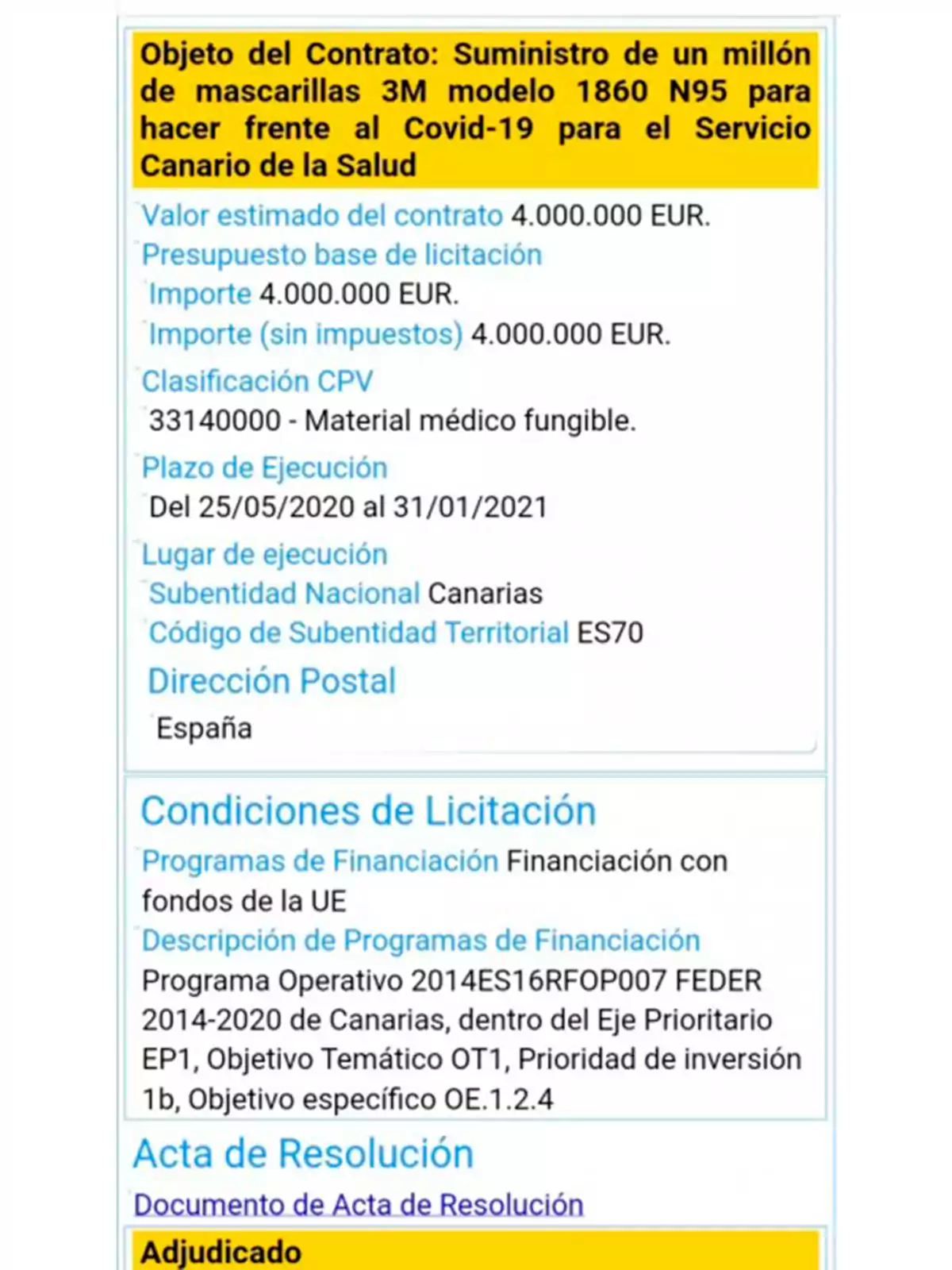 Objeto del Contrato: Suministro de un millón de mascarillas 3M modelo 1860 N95 para hacer frente al Covid-19 para el Servicio Canario de la Salud. Valor estimado del contrato 4.000.000 EUR. Presupuesto base de licitación Importe 4.000.000 EUR. Importe (sin impuestos) 4.000.000 EUR. Clasificación CPV 33140000 - Material médico fungible. Plazo de Ejecución Del 25/05/2020 al 31/01/2021. Lugar de ejecución Subentidad Nacional Canarias Código de Subentidad Territorial ES70 Dirección Postal España. Condiciones de Licitación Programas de Financiación Financiación con fondos de la UE Descripción de Programas de Financiación Programa Operativo 2014ES16RFOP007 FEDER 2014-2020 de Canarias, dentro del Eje Prioritario EP1, Objetivo Temático OT1, Prioridad de inversión 1b, Objetivo específico OE.1.2.4. Acta de Resolución Documento de Acta de Resolución Adjudicado.