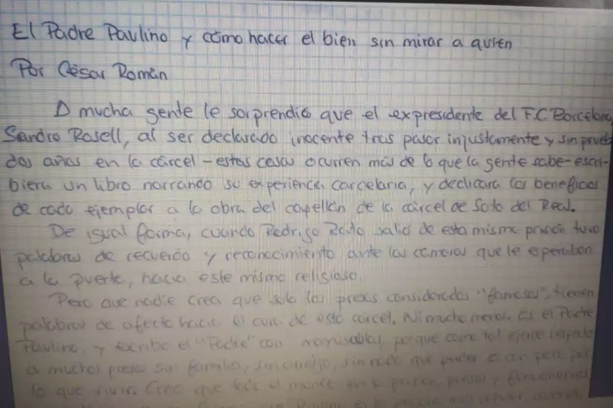 El Padre Paulino y cómo hacer el bien sin mirar a quién. Por César Román. A mucha gente le sorprendió que el expresidente del F.C. Barcelona, Sandro Rosell, al ser declarado inocente tras pasar injustamente y sin pruebas dos años en la cárcel -estas cosas ocurren más de lo que la gente sabe- escribiera un libro narrando su experiencia carcelaria, y dedicara los beneficios de cada ejemplar a la obra de capellán de la cárcel de Soto del Real. De igual forma, cuando Rodrigo Rato salió de esta misma prisión tuvo palabras de recuerdo y reconocimiento ante la cámara que le esperaba a la puerta, hacia este mismo religioso. Pero que nadie crea que solo los presos considerados El Padre Paulino y cómo hacer el bien sin mirar a quién. Por César Román. A mucha gente le sorprendió que el expresidente del F.C. Barcelona, Sandro Rosell, al ser declarado inocente tras pasar injustamente y sin pruebas dos años en la cárcel -estas cosas ocurren más de lo que la gente sabe- escribiera un libro narrando su experiencia carcelaria, y dedicara los beneficios de cada ejemplar a la obra de capellán de la cárcel de Soto del Real. De igual forma, cuando Rodrigo Rato salió de esta misma prisión tuvo palabras de recuerdo y reconocimiento ante la cámara que le esperaba a la puerta, hacia este mismo religioso. Pero que nadie crea que solo los presos considerados