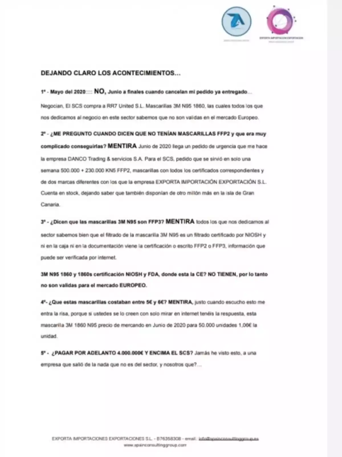 DEJANDO CLARO LOS ACONTECIMIENTOS... 1º - Mayo del 2020---- NO, Junio a finales cuando cancelan mi pedido ya entregado... Negocian, El SCS compra a RR7 United S.L. Mascarillas 3M N95 1860, las cuales todos los que nos dedicamos al negocio en este sector sabemos que no son validad en el mercado Europeo. 2º - ¿ME PREGUNTO CUANDO DICEN QUE NO TENÍAN MASCARILLAS FFP2 y que era muy complicado conseguirlas? MENTIRA Junio de 2020 llega un pedido de urgencia que me hace la empresa DANCO Trading & servicios S.A. Para el SCS, pedido que se sirvió en solo una semana 500.000 + 230.000 KN5 FFP2, mascarillas con todos los certificados correspondientes y de dos marcas diferentes con los que la empresa EXPORTA IMPORTACIÓN EXPORTACIÓN S.L. Cuenta en stock, dejando saber que también disponían de otro millón más en la isla de Gran Canaria. 3º - ¿Dicen que las mascarillas 3M N95 son FFP3? MENTIRA todos los que nos dedicamos al sector sabemos bien que el filtrado de la mascarilla 3M N95 es un filtrado certificado por NIOSH y ni en la caja ni en la documentación viene la certificación o escrito FFP2 o FFP3, información que puede ser verificada por internet. 3M N95 1860 y 1860s certificación NIOSH y FDA, donde esta la CE? NO TIENEN, por lo tanto no son validas para el mercado EUROPEO. 4º - ¿Que estas mascarillas costaban entre 5€ y 6€? MENTIRA, justo cuando escucho esto me entra la risa, porque si ustedes se lo creen con sólo mirar en internet tenéis la respuesta, esta mascarilla 3M 1860 N95 precio de mercado en Junio de 2020 para 50.000 unidades 1,06€ la unidad. 5º - ¿PAGAR POR ADELANTO 4.000.000€ Y ENCIMA EL SCS? Jamás he visto esto, a una empresa que salió de la nada que no es del sector, y nosotros que?... EXPORTA IMPORTACIONES EXPORTACIONES S.L. - B76358308 - email: info@spainconsultinggroup.es www.spainconsultinggroup.com