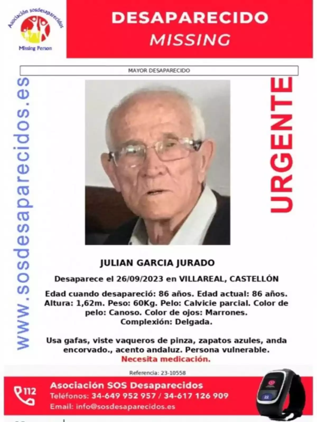 Desaparecido: Julian Garcia Jurado. Desaparece el 26/09/2023 en Villareal, Castellón. Edad cuando desapareció: 86 años. Edad actual: 86 años. Altura: 1,62m. Peso: 60Kg. Pelo: Calvicie parcial. Color de pelo: Canoso. Color de ojos: Marrones. Complexión: Delgada. Usa gafas, viste vaqueros de pinza, zapatos azules, anda encorvado, acento andaluz. Persona vulnerable. Necesita medicación. Asociación SOS Desaparecidos. Teléfonos: 34-649 952 957 / 34-617 126 909. Email: info@sosdesaparecidos.es. Referencia: 23-10558.