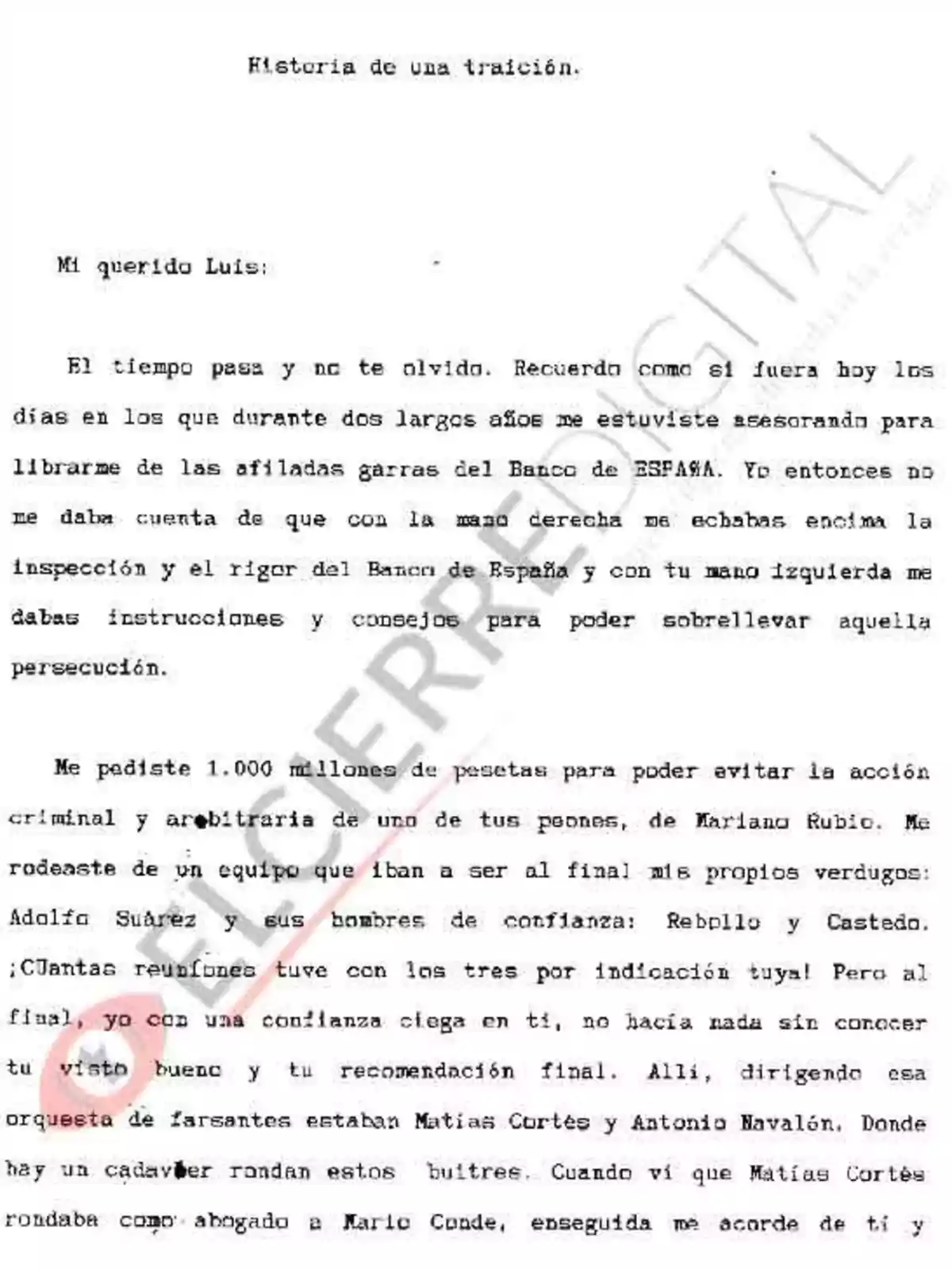 Historia de una traición. Mi querido Luis: El tiempo pasa y no te olvido. Recuerdo como si fuera hoy los días en los que durante dos largos años me estuviste asesorando para librarme de las afiladas garras del Banco de ESPAÑA. Yo entonces no me daba cuenta de que con la mano derecha me echabas encima la inspección y el rigor del Banco de España y con tu mano izquierda me dabas instrucciones y consejos para poder sobrellevar aquella persecución. Me pediste 1.000 millones de pesetas para poder evitar la acción criminal y arbitraria de uno de tus peones, de Mariano Rubio. Me rodeaste de un equipo que iban a ser al final mis propios verdugos: Adolfo Suárez y sus hombres de confianza: Rebollo y Castedo. ¡Cuántas reuniones tuve con los tres por indicación tuya! Pero al final, yo con una confianza ciega en ti, no hacía nada sin conocer tu visto bueno y tu recomendación final. Allí, dirigiendo esa orquesta de farsantes estaban Matías Cortés y Antonio Navalón. Donde hay un cadáver rondan estos buitres. Cuando vi que Matías Cortés rondaba como abogado a Mario Conde, enseguida me acordé de ti y